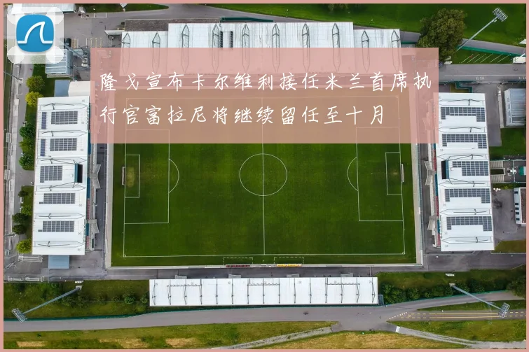 隆戈宣布卡尔维利接任米兰首席执行官富拉尼将继续留任至十月