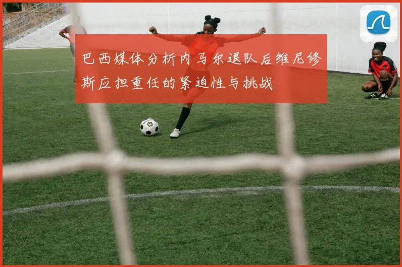 巴西媒体分析内马尔退队后维尼修斯应担重任的紧迫性与挑战