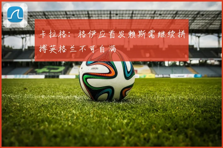卡拉格：格伊应首发赖斯需继续拼搏英格兰不可自满