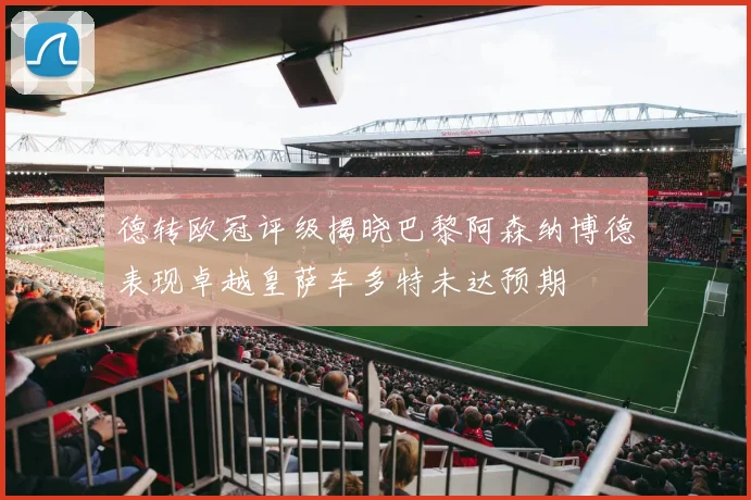 德转欧冠评级揭晓巴黎阿森纳博德表现卓越皇萨车多特未达预期