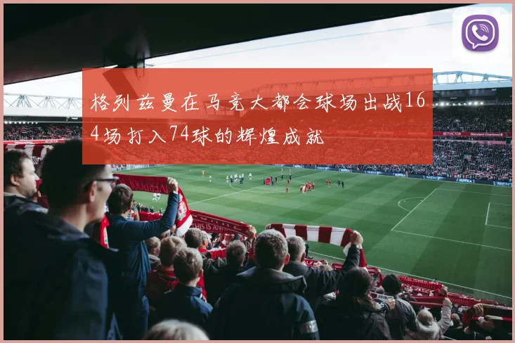 格列兹曼在马竞大都会球场出战164场打入74球的辉煌成就