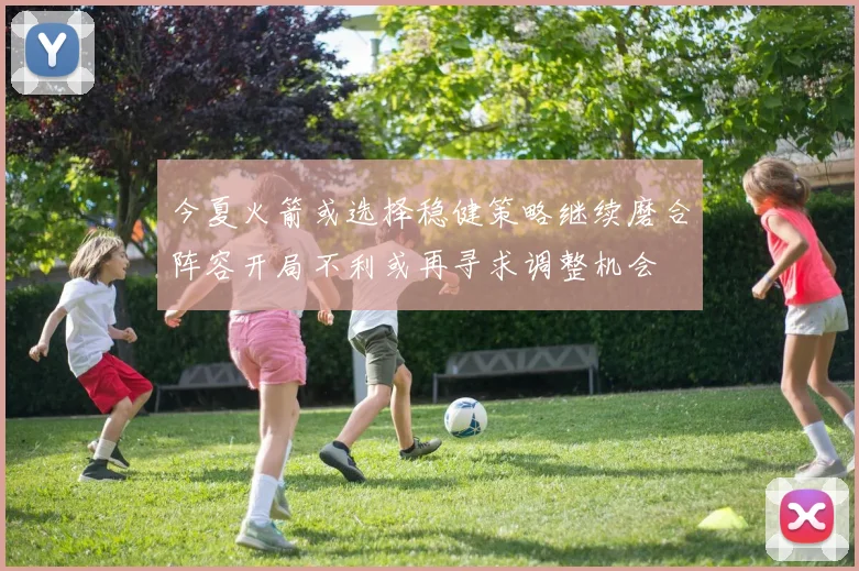 今夏火箭或选择稳健策略继续磨合阵容开局不利或再寻求调整机会