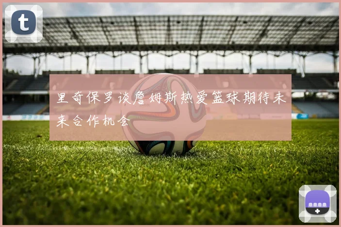 里奇保罗谈詹姆斯热爱篮球期待未来合作机会