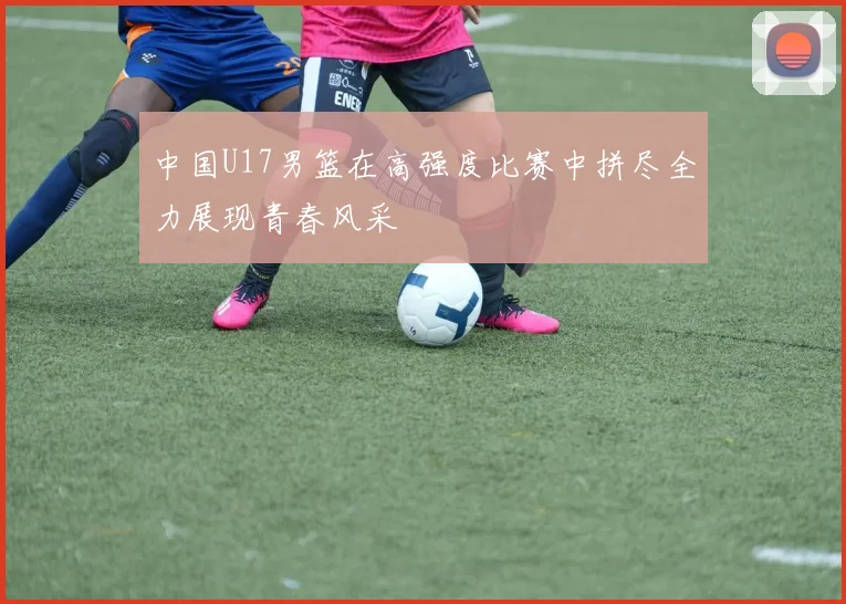 中国U17男篮在高强度比赛中拼尽全力展现青春风采
