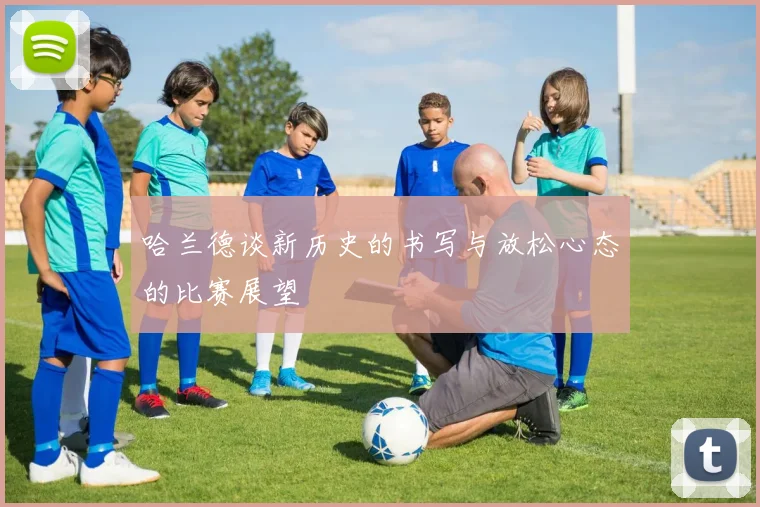 哈兰德谈新历史的书写与放松心态的比赛展望