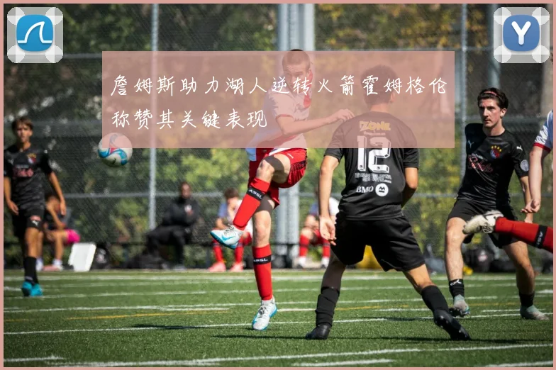 詹姆斯助力湖人逆转火箭霍姆格伦称赞其关键表现