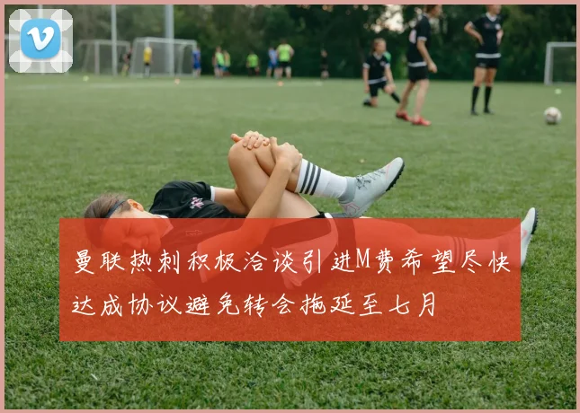 曼联热刺积极洽谈引进M费希望尽快达成协议避免转会拖延至七月
