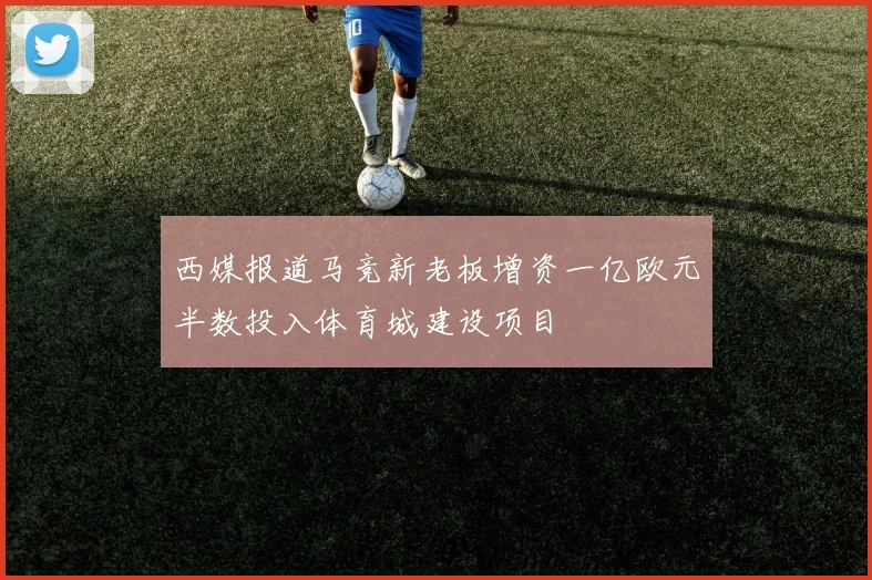 西媒报道马竞新老板增资一亿欧元半数投入体育城建设项目