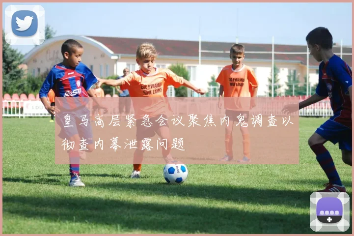 皇马高层紧急会议聚焦内鬼调查以彻查内幕泄露问题