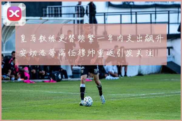皇马教练更替频繁一年内支出飙升安切洛蒂离任穆帅重返引发关注