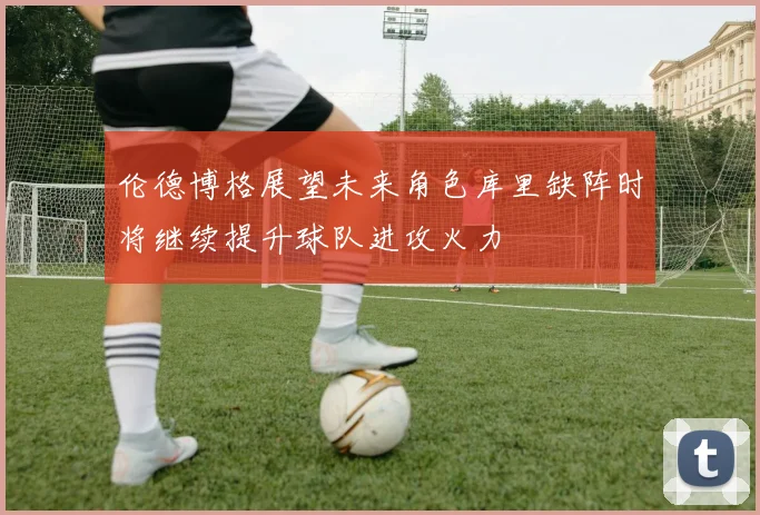 伦德博格展望未来角色库里缺阵时将继续提升球队进攻火力