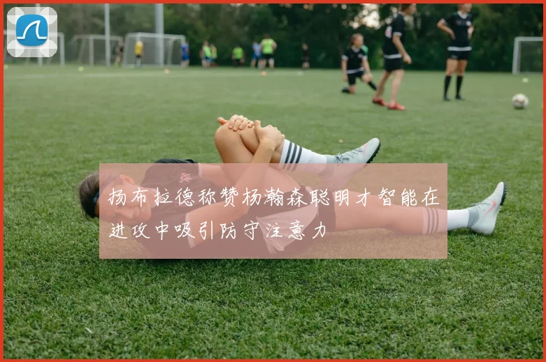 扬布拉德称赞杨瀚森聪明才智能在进攻中吸引防守注意力