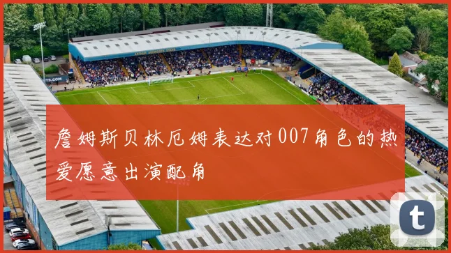 詹姆斯贝林厄姆表达对007角色的热爱愿意出演配角