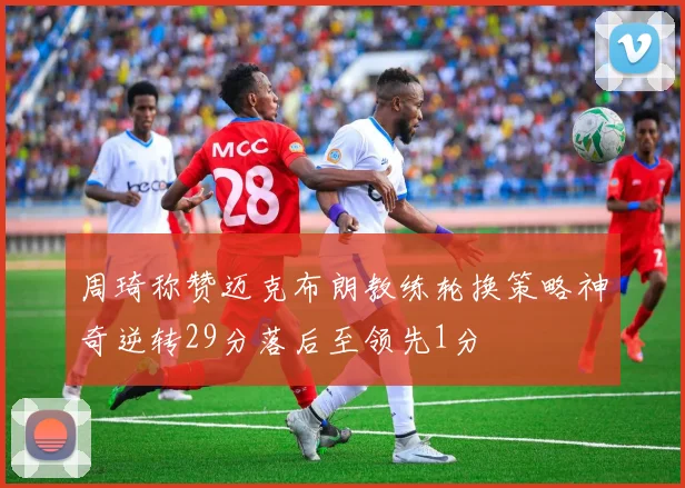周琦称赞迈克布朗教练轮换策略神奇逆转29分落后至领先1分