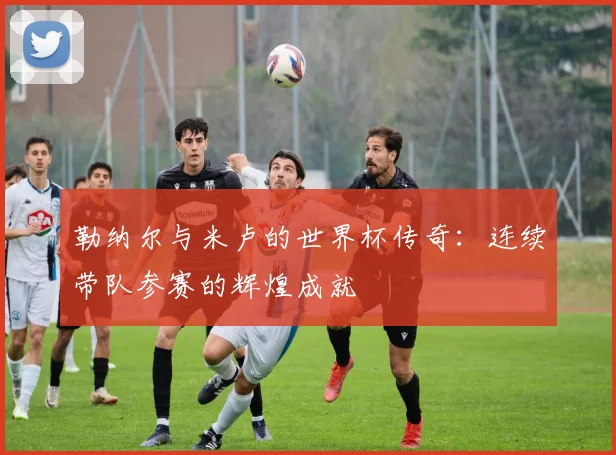 勒纳尔与米卢的世界杯传奇：连续带队参赛的辉煌成就